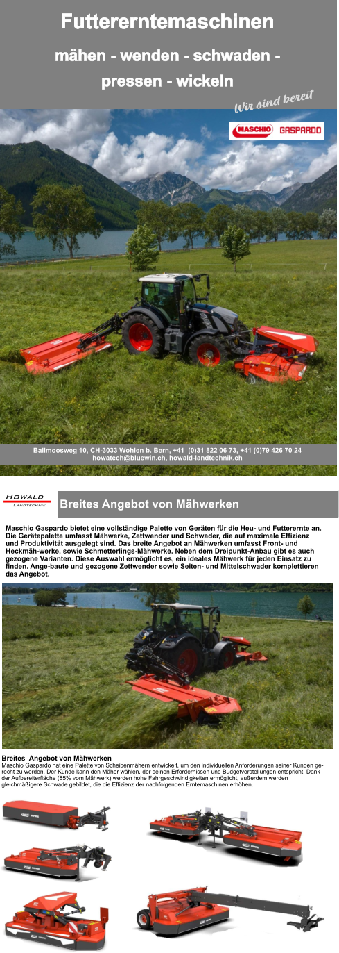 Breites Angebot von Mähwerken  Maschio Gaspardo bietet eine vollständige Palette von Geräten für die Heu- und Futterernte an. Die Gerätepalette umfasst Mähwerke, Zettwender und Schwader, die auf maximale Effizienz und Produktivität ausgelegt sind. Das breite Angebot an Mähwerken umfasst Front- und Heckmäh-werke, sowie Schmetterlings-Mähwerke. Neben dem Dreipunkt-Anbau gibt es auch gezogene Varianten. Diese Auswahl ermöglicht es, ein ideales Mähwerk für jeden Einsatz zu finden. Ange-baute und gezogene Zettwender sowie Seiten- und Mittelschwader komplettieren das Angebot. Breites  Angebot von Mähwerken Maschio Gaspardo hat eine Palette von Scheibenmähern entwickelt, um den individuellen Anforderungen seiner Kunden ge-recht zu werden. Der Kunde kann den Mäher wählen, der seinen Erfordernissen und Budgetvorstellungen entspricht. Dank der Aufbereiterfläche (85% vom Mähwerk) werden hohe Fahrgeschwindigkeiten ermöglicht, außerdem werden gleichmäßigere Schwade gebildet, die die Effizienz der nachfolgenden Erntemaschinen erhöhen. Futtererntemaschinen mähen - wenden - schwaden -pressen - wickeln Ballmoosweg 10, CH-3033 Wohlen b. Bern, +41  (0)31 822 06 73, +41 (0)79 426 70 24 howatech@bluewin.ch, howald-landtechnik.ch