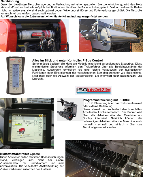 Netzbindung Dank der bewährten Netzrollenlagerung in Verbindung mit einer speziellen Breitzieheinrichtung, wird das Netz stets straff und so breit wie möglich, bei Breitnetzen bis über die Ballenschulter, gelegt. Dadurch sehen die Ballen nicht nur spitze aus, sie sind auch optimal gegen Witterungseinflüsse und Futterverluste geschützt. Die Netzrolle kann schnell und einfach gewechselt werden. Auf Wunsch kann die Extreme mit einer Mantelfolienbindung ausgerüstet werden. Alles im Blick und unter Kontrolle: F-Bus Control Serienmässig besitzen die Mondiale Modelle eine leicht zu bedienende Steuerbox. Diese elektronische Steuerung informiert den Traktorfahrer über alle Betriebszustände der Maschine. Ausserdem ermöglicht sie eine leichte Vorauswahl der hydraulischen Funktionen oder Einstellungen der verschiedenen Betriebsparameter wie Ballendichte, Netzlänge oder die Auswahl der Messerblöcke. Sie informiert über Ballenanzahl und Drehzahl. Kunststoffabstreifer Option) Diese Abstreifer halten stärksten Beanspruchungen stand, verbiegen sich nicht bei einem Zusammenstoß mit Fremdkörpern und sind unverwüstlich. Die vorteilhafte Abstreifwirkung der Zinken verbessert zusätzlich den Gutfluss. Programmsteuerung mit ISOBUS ISOBUS Steuerung über das Traktorenterminal oder externe Bedienung Diese steuert und kontrolliert den kompletten Arbeitsablauf vollautomatisch. Der Fahrer wird über alle Arbeitsschritte der Maschine am Display informiert. Natürlich können alle notwendigen Arbeitsschritte der Maschine auch manuell - schnell und einfach - über das Terminal gesteuert werden.