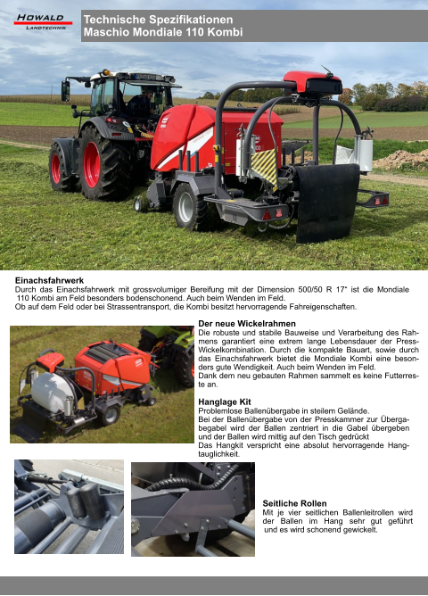 Hanglage Kit Problemlose Ballenübergabe in steilem Gelände. Bei der Ballenübergabe von der Presskammer zur Überga-begabel wird der Ballen zentriert in die Gabel übergeben und der Ballen wird mittig auf den Tisch gedrückt Das Hangkit verspricht eine absolut hervorragende Hang-tauglichkeit. Seitliche Rollen Mit je vier seitlichen Ballenleitrollen wird der Ballen im Hang sehr gut geführt und es wird schonend gewickelt. Der neue Wickelrahmen Die robuste und stabile Bauweise und Verarbeitung des Rah-mens garantiert eine extrem lange Lebensdauer der Press-Wickelkombination. Durch die kompakte Bauart, sowie durch das Einachsfahrwerk bietet die Mondiale Kombi eine beson-ders gute Wendigkeit. Auch beim Wenden im Feld. Dank dem neu gebauten Rahmen sammelt es keine Futterres-te an. Einachsfahrwerk Durch das Einachsfahrwerk mit grossvolumiger Bereifung mit der Dimension 500/50 R 17“ ist die Mondiale 110 Kombi am Feld besonders bodenschonend. Auch beim Wenden im Feld. Ob auf dem Feld oder bei Strassentransport, die Kombi besitzt hervorragende Fahreigenschaften. Technische Spezifikationen Maschio Mondiale 110 Kombi
