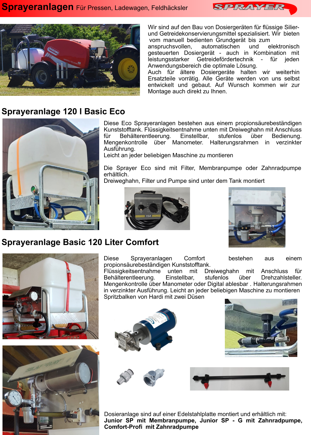 Sprayeranlagen Für Pressen, Ladewagen, Feldhäcksler  Wir sind auf den Bau von Dosiergeräten für flüssige Silier-und Getreidekonservierungsmittel spezialisiert. Wir bieten vom manuell bedienten Grundgerät bis zum anspruchsvollen, automatischen und elektronisch gesteuerten Dosiergerät - auch in Kombination mit leistungsstarker Getreidefördertechnik - für jeden Anwendungsbereich die optimale Lösung. Auch für ältere Dosiergeräte halten wir weiterhin Ersatzteile vorrätig. Alle Geräte werden von uns selbst entwickelt und gebaut. Auf Wunsch kommen wir zur Montage auch direkt zu Ihnen. Diese Sprayeranlagen Comfort  bestehen aus einem propionsäurebeständigen Kunststofftank. Flüssigkeitsentnahme unten mit Dreiweghahn mit Anschluss für Behälterentleerung. Einstellbar, stufenlos über Drehzahlsteller. Mengenkontrolle über Manometer oder Digital ablesbar . Halterungsrahmen in verzinkter Ausführung. Leicht an jeder beliebigen Maschine zu montieren Spritzbalken von Hardi mit zwei Düsen Sprayeranlage 120 l Basic Eco Sprayeranlage Basic 120 Liter Comfort Diese Eco Sprayeranlagen bestehen aus einem propionsäurebeständigen Kunststofftank. Flüssigkeitsentnahme unten mit Dreiweghahn mit Anschluss für Behälterentleerung. Einstellbar, stufenlos über Bedienung. Mengenkontrolle über Manometer. Halterungsrahmen in verzinkter Ausführung. Leicht an jeder beliebigen Maschine zu montieren  Die Sprayer Eco sind mit Filter, Membranpumpe oder Zahnradpumpe erhältlich. Dreiweghahn, Filter und Pumpe sind unter dem Tank montiert Dosieranlage sind auf einer Edelstahlplatte montiert und erhältlich mit: Junior SP mit Membranpumpe, Junior SP - G mit Zahnradpumpe, Comfort-Profi  mit Zahnradpumpe