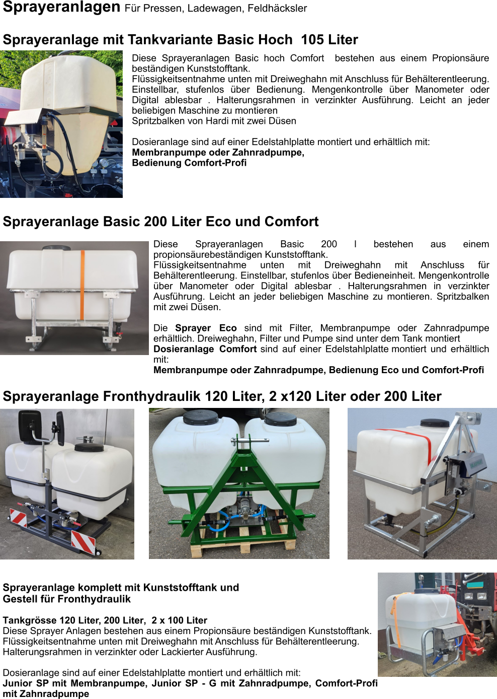Sprayeranlagen Für Pressen, Ladewagen, Feldhäcksler  Sprayeranlage mit Tankvariante Basic Hoch  105 Liter Diese Sprayeranlagen Basic hoch Comfort  bestehen aus einem Propionsäure beständigen Kunststofftank. Flüssigkeitsentnahme unten mit Dreiweghahn mit Anschluss für Behälterentleerung. Einstellbar, stufenlos über Bedienung. Mengenkontrolle über Manometer oder Digital ablesbar . Halterungsrahmen in verzinkter Ausführung. Leicht an jeder beliebigen Maschine zu montieren Spritzbalken von Hardi mit zwei Düsen  Dosieranlage sind auf einer Edelstahlplatte montiert und erhältlich mit: Membranpumpe oder Zahnradpumpe, Bedienung Comfort-Profi Sprayeranlage Fronthydraulik 120 Liter, 2 x120 Liter oder 200 Liter Sprayeranlage komplett mit Kunststofftank und  Gestell für Fronthydraulik Tankgrösse 120 Liter, 200 Liter,  2 x 100 Liter Diese Sprayer Anlagen bestehen aus einem Propionsäure beständigen Kunststofftank. Flüssigkeitsentnahme unten mit Dreiweghahn mit Anschluss für Behälterentleerung. Halterungsrahmen in verzinkter oder Lackierter Ausführung.  Dosieranlage sind auf einer Edelstahlplatte montiert und erhältlich mit: Junior SP mit Membranpumpe, Junior SP - G mit Zahnradpumpe, Comfort-Profi mit Zahnradpumpe Sprayeranlage Basic 200 Liter Eco und Comfort Diese Sprayeranlagen Basic 200 l bestehen aus einem propionsäurebeständigen Kunststofftank. Flüssigkeitsentnahme unten mit Dreiweghahn mit Anschluss für Behälterentleerung. Einstellbar, stufenlos über Bedieneinheit. Mengenkontrolle über Manometer oder Digital ablesbar . Halterungsrahmen in verzinkter Ausführung. Leicht an jeder beliebigen Maschine zu montieren. Spritzbalken mit zwei Düsen.  Die Sprayer Eco sind mit Filter, Membranpumpe oder Zahnradpumpe erhältlich. Dreiweghahn, Filter und Pumpe sind unter dem Tank montiert Dosieranlage Comfort sind auf einer Edelstahlplatte montiert und erhältlich mit: Membranpumpe oder Zahnradpumpe, Bedienung Eco und Comfort-Profi
