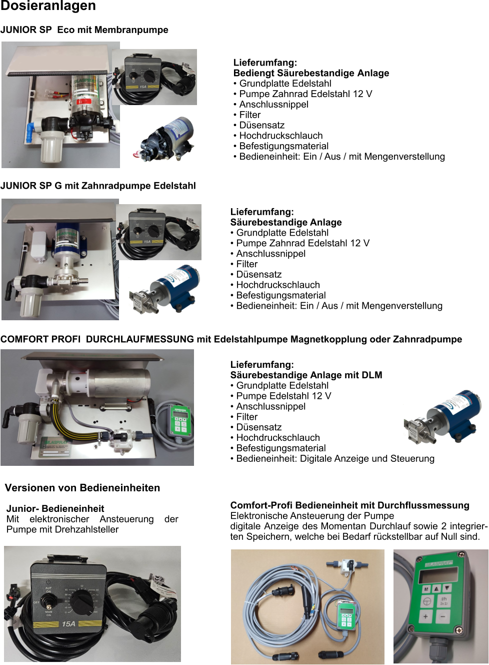 Lieferumfang:  Säurebestandige Anlage •	Grundplatte Edelstahl •	Pumpe Zahnrad Edelstahl 12 V •	Anschlussnippel •	Filter •	Düsensatz •	Hochdruckschlauch •	Befestigungsmaterial •	Bedieneinheit: Ein / Aus / mit Mengenverstellung Dosieranlagen Comfort-Profi Bedieneinheit mit Durchflussmessung Elektronische Ansteuerung der Pumpe digitale Anzeige des Momentan Durchlauf sowie 2 integrier-ten Speichern, welche bei Bedarf rückstellbar auf Null sind. Junior- Bedieneinheit Mit elektronischer Ansteuerung der Pumpe mit Drehzahlsteller Versionen von Bedieneinheiten JUNIOR SP  Eco mit Membranpumpe JUNIOR SP G mit Zahnradpumpe Edelstahl COMFORT PROFI  DURCHLAUFMESSUNG mit Edelstahlpumpe Magnetkopplung oder Zahnradpumpe Lieferumfang: Bediengt Säurebestandige Anlage •	Grundplatte Edelstahl •	Pumpe Zahnrad Edelstahl 12 V •	Anschlussnippel •	Filter •	Düsensatz •	Hochdruckschlauch •	Befestigungsmaterial •	Bedieneinheit: Ein / Aus / mit Mengenverstellung Lieferumfang:  Säurebestandige Anlage mit DLM •	Grundplatte Edelstahl •	Pumpe Edelstahl 12 V •	Anschlussnippel •	Filter •	Düsensatz •	Hochdruckschlauch •	Befestigungsmaterial •	Bedieneinheit: Digitale Anzeige und Steuerung
