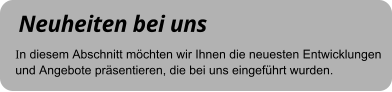Neuheiten bei uns In diesem Abschnitt möchten wir Ihnen die neuesten Entwicklungen und Angebote präsentieren, die bei uns eingeführt wurden.
