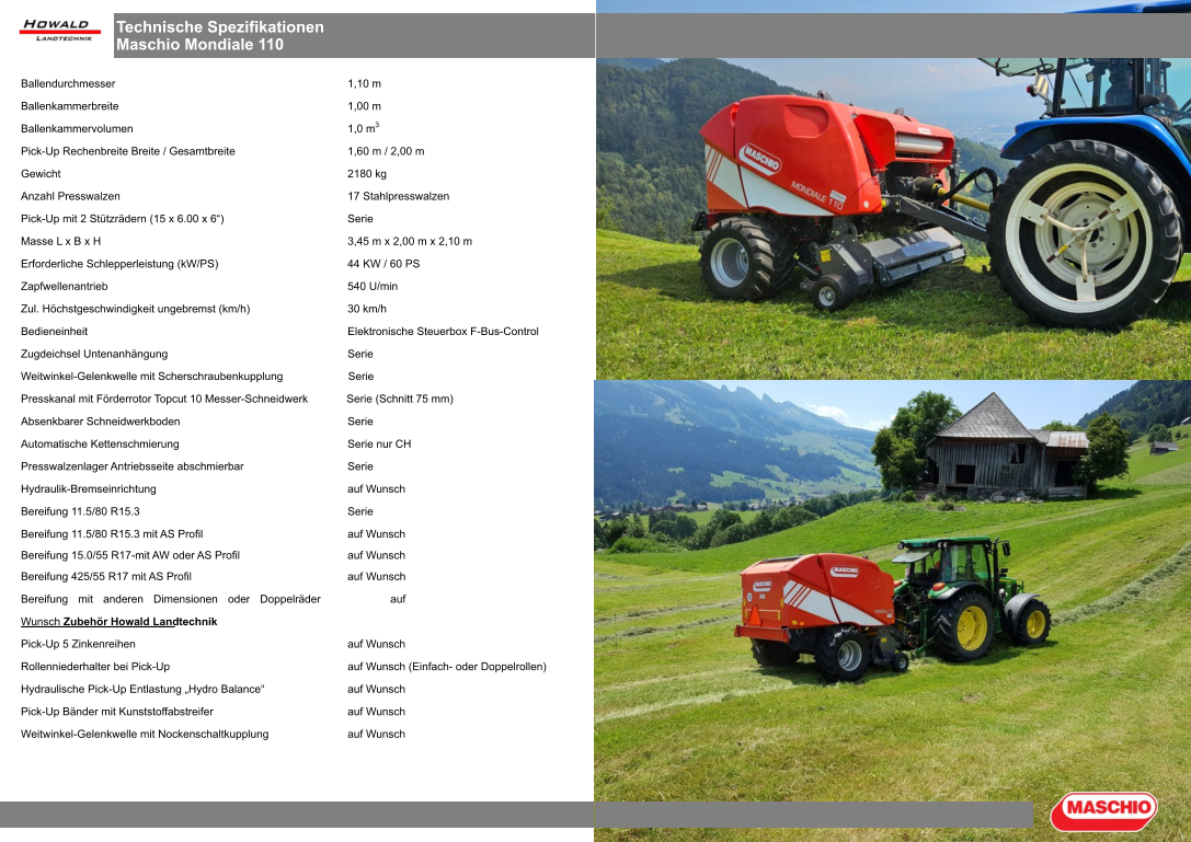 Technische Spezifikationen Maschio Mondiale 110 Ballendurchmesser 1,10 m Ballenkammerbreite 1,00 m Ballenkammervolumen 1,0 m3 Pick-Up Rechenbreite Breite / Gesamtbreite 1,60 m / 2,00 m Gewicht 2180 kg Anzahl Presswalzen 17 Stahlpresswalzen Pick-Up mit 2 Stützrädern (15 x 6.00 x 6“) Serie Masse L x B x H 3,45 m x 2,00 m x 2,10 m Erforderliche Schlepperleistung (kW/PS) 44 KW / 60 PS Zapfwellenantrieb 540 U/min Zul. Höchstgeschwindigkeit ungebremst (km/h) 30 km/h Bedieneinheit Elektronische Steuerbox F-Bus-Control Zugdeichsel Untenanhängung Serie Weitwinkel-Gelenkwelle mit Scherschraubenkupplung Serie Presskanal mit Förderrotor Topcut 10 Messer-Schneidwerk  Serie (Schnitt 75 mm) Absenkbarer Schneidwerkboden Serie Automatische Kettenschmierung Serie nur CH Presswalzenlager Antriebsseite abschmierbar Serie Hydraulik-Bremseinrichtung auf Wunsch Bereifung 11.5/80 R15.3 Serie Bereifung 11.5/80 R15.3 mit AS Profil auf Wunsch Bereifung 15.0/55 R17-mit AW oder AS Profil auf Wunsch Bereifung 425/55 R17 mit AS Profil auf Wunsch Bereifung mit anderen Dimensionen oder Doppelräder auf Wunsch Zubehör Howald Landtechnik Pick-Up 5 Zinkenreihen auf Wunsch Rollenniederhalter bei Pick-Up auf Wunsch (Einfach- oder Doppelrollen) Hydraulische Pick-Up Entlastung „Hydro Balance“ auf Wunsch Pick-Up Bänder mit Kunststoffabstreifer auf Wunsch Weitwinkel-Gelenkwelle mit Nockenschaltkupplung auf Wunsch
