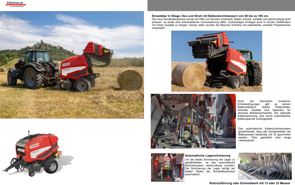 Maschio Extreme 266   variable Ballengrösse 0,50 m  -  1,65 m Maschio Extreme 286   variable Ballengrösse 0,50 m  -  1,85 m Einsetzbar in Silage, Heu und Stroh mit Ballendurchmessern von 50 bis zu 185 cm. Die neue Rundballenpresse wurde mit Hilfe von Kunden entwickelt. Ballen schnell, variabel und gleichmässig dicht pressen: so lautet eine entscheidende Voraussetzung dafür, hochwertiges Erntegut auch in kurzen Zeitfenstern mit hoher Qualität zu bergen. Genau dafür wurden die Maschio Extreme mit patentierter variabler Presskammer entwickelt! Das automatische Kettenschmiersystem gewährleistet, dass alle Antriebsketten der Ballenpresse beständig mit Öl geschmiert werden. Dies garantiert eine lange Lebensdauer. Auch bei besonders trockenen Erntebedingungen gibt es keinen Ballenstillstand. Starke Rollenketten höchster Qualität sind Garanten für absolute Betriebssicherheit. Die optimale Kettenspannung wird durch automatische Kettenspanner sichergestellt. Automatische Lagerschmierung Um die ideale Schmierung der Lager zu gewährleisten, ist das automatische Schmiersystem serienmässig montiert. Die Schmierung der Lager erfolgt auf beiden Seiten der Rundballenpresse automatisch.  Rotorzuführung oder Schneidwerk mit 13 oder 23 Messer
