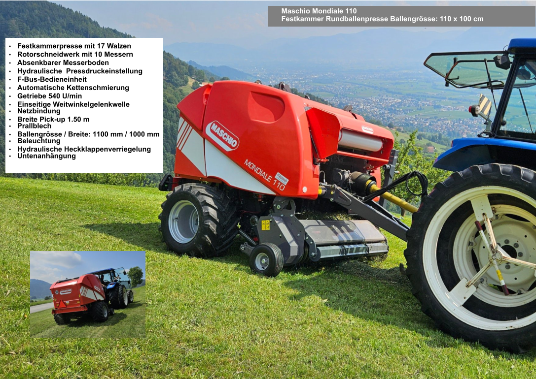 Maschio Mondiale 110 Festkammer Rundballenpresse Ballengrösse: 110 x 100 cm •	Festkammerpresse mit 17 Walzen •	Rotorschneidwerk mit 10 Messern •	Absenkbarer Messerboden •	Hydraulische  Pressdruckeinstellung •	F-Bus-Bedieneinheit •	Automatische Kettenschmierung •	Getriebe 540 U/min •	Einseitige Weitwinkelgelenkwelle •	Netzbindung •	Breite Pick-up 1.50 m •	Prallblech •	Ballengrösse / Breite: 1100 mm / 1000 mm •	Beleuchtung •	Hydraulische Heckklappenverriegelung •	Untenanhängung