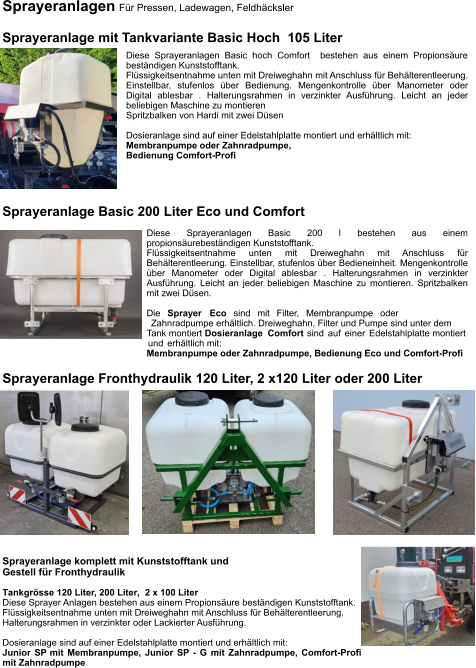 Sprayeranlagen Für Pressen, Ladewagen, Feldhäcksler  Sprayeranlage mit Tankvariante Basic Hoch  105 Liter Diese Sprayeranlagen Basic hoch Comfort  bestehen aus einem Propionsäure beständigen Kunststofftank. Flüssigkeitsentnahme unten mit Dreiweghahn mit Anschluss für Behälterentleerung. Einstellbar, stufenlos über Bedienung. Mengenkontrolle über Manometer oder Digital ablesbar . Halterungsrahmen in verzinkter Ausführung. Leicht an jeder beliebigen Maschine zu montieren Spritzbalken von Hardi mit zwei Düsen  Dosieranlage sind auf einer Edelstahlplatte montiert und erhältlich mit: Membranpumpe oder Zahnradpumpe, Bedienung Comfort-Profi Sprayeranlage Fronthydraulik 120 Liter, 2 x120 Liter oder 200 Liter Sprayeranlage komplett mit Kunststofftank und  Gestell für Fronthydraulik Tankgrösse 120 Liter, 200 Liter,  2 x 100 Liter Diese Sprayer Anlagen bestehen aus einem Propionsäure beständigen Kunststofftank. Flüssigkeitsentnahme unten mit Dreiweghahn mit Anschluss für Behälterentleerung. Halterungsrahmen in verzinkter oder Lackierter Ausführung.  Dosieranlage sind auf einer Edelstahlplatte montiert und erhältlich mit: Junior SP mit Membranpumpe, Junior SP - G mit Zahnradpumpe, Comfort-Profi mit Zahnradpumpe Sprayeranlage Basic 200 Liter Eco und Comfort Diese Sprayeranlagen Basic 200 l bestehen aus einem propionsäurebeständigen Kunststofftank. Flüssigkeitsentnahme unten mit Dreiweghahn mit Anschluss für Behälterentleerung. Einstellbar, stufenlos über Bedieneinheit. Mengenkontrolle über Manometer oder Digital ablesbar . Halterungsrahmen in verzinkter Ausführung. Leicht an jeder beliebigen Maschine zu montieren. Spritzbalken mit zwei Düsen.  Die Sprayer Eco sind mit Filter, Membranpumpe oder Zahnradpumpe erhältlich. Dreiweghahn, Filter und Pumpe sind unter dem Tank montiert Dosieranlage Comfort sind auf einer Edelstahlplatte montiert und erhältlich mit: Membranpumpe oder Zahnradpumpe, Bedienung Eco und Comfort-Profi
