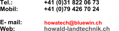 Tel.:       +41 (0)31 822 06 73 Mobil:       +41 (0)79 426 70 24  E- mail:    Web:      howald-landtechnik.ch howatech@bluewin.ch